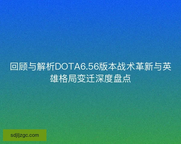 回顾与解析DOTA6.56版本战术革新与英雄格局变迁深度盘点