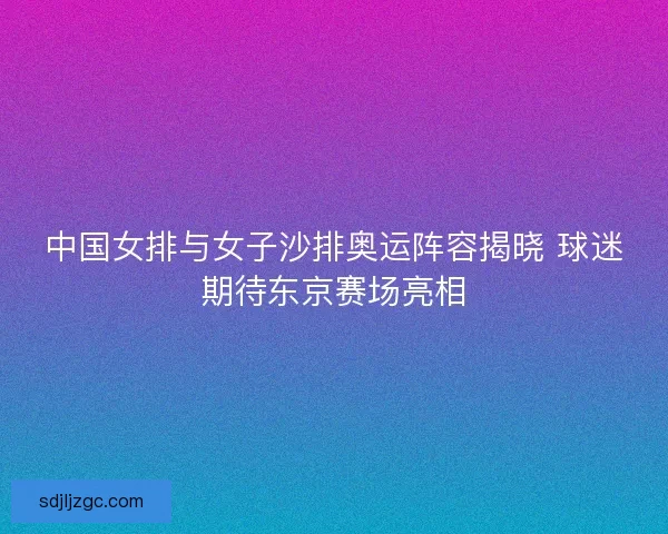 中国女排与女子沙排奥运阵容揭晓 球迷期待东京赛场亮相