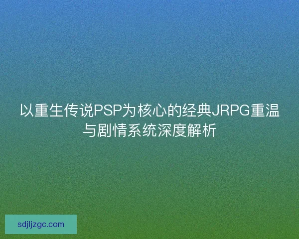 以重生传说PSP为核心的经典JRPG重温与剧情系统深度解析