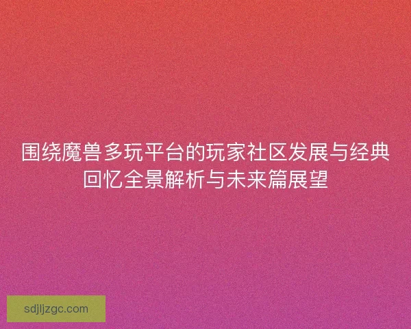 围绕魔兽多玩平台的玩家社区发展与经典回忆全景解析与未来篇展望