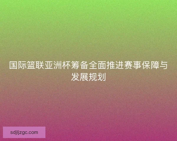 国际篮联亚洲杯筹备全面推进赛事保障与发展规划