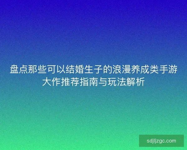 盘点那些可以结婚生子的浪漫养成类手游大作推荐指南与玩法解析
